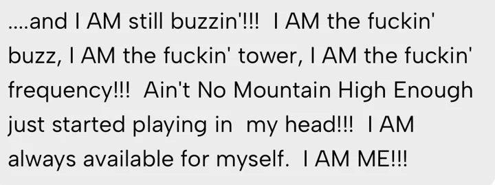 and I AM still buzzin'!!! I AM the fuckin' buzz, I AM the fuckin' tower, I AM the fuckin' frequency!!! I AM always available for myself. I AM ME!!!