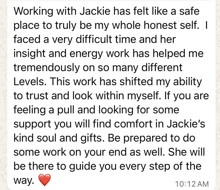 Working with Jackie has felt like a safe place to truly be my whole honest self. This work has shifted my ability to trust and look within myself. If you are feeling a pull, you will find comfort in Jackie's kind soul and gifts. She will be there to guide you every step of the way.